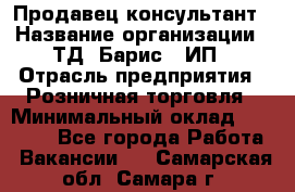 Продавец-консультант › Название организации ­ ТД "Барис", ИП › Отрасль предприятия ­ Розничная торговля › Минимальный оклад ­ 15 000 - Все города Работа » Вакансии   . Самарская обл.,Самара г.